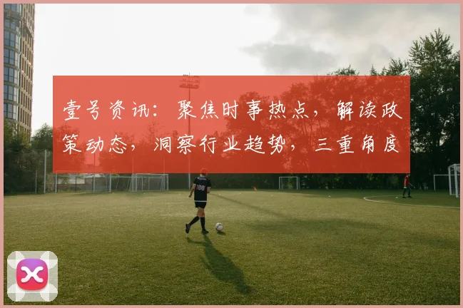 壹号资讯：聚焦时事热点，解读政策动态，洞察行业趋势，三重角度解析世界