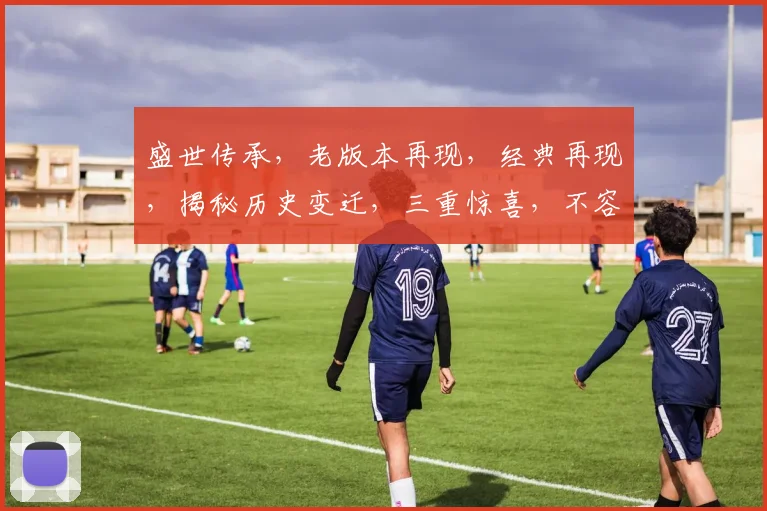盛世传承，老版本再现，经典再现，揭秘历史变迁，三重惊喜，不容错过